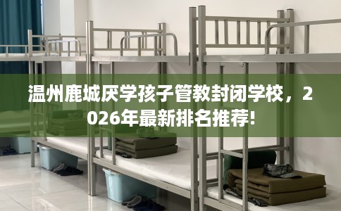 温州鹿城厌学孩子管教封闭学校，2026年最新排名推荐!