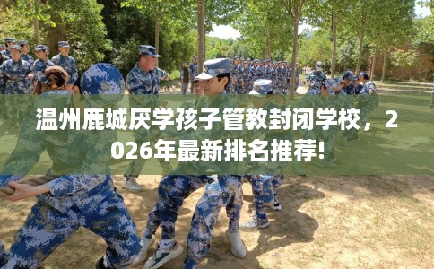 温州鹿城厌学孩子管教封闭学校，2026年最新排名推荐!