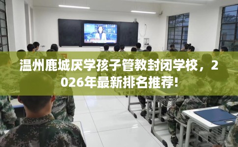 温州鹿城厌学孩子管教封闭学校，2026年最新排名推荐!