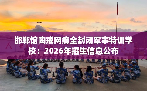 邯郸馆陶戒网瘾全封闭军事特训学校：2026年招生信息公布