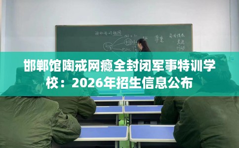 邯郸馆陶戒网瘾全封闭军事特训学校：2026年招生信息公布