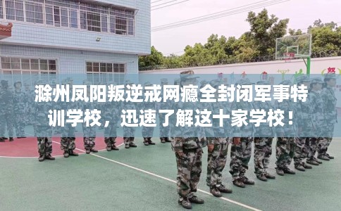 滁州凤阳叛逆戒网瘾全封闭军事特训学校，迅速了解这十家学校！