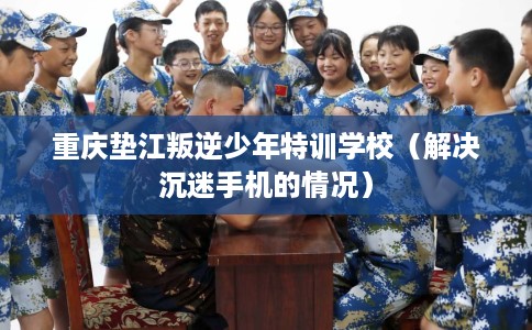 重庆垫江叛逆少年特训学校（解决沉迷手机的情况）