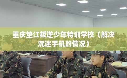重庆垫江叛逆少年特训学校（解决沉迷手机的情况）