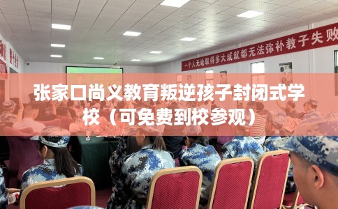 张家口尚义教育叛逆孩子封闭式学校（可免费到校参观）
