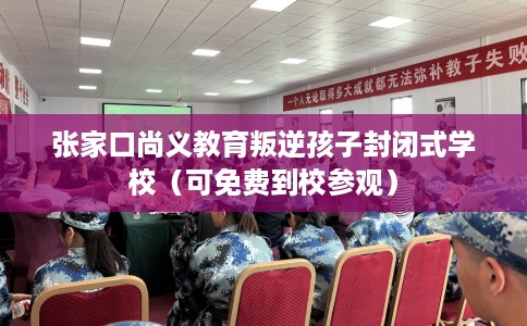 张家口尚义教育叛逆孩子封闭式学校（可免费到校参观）