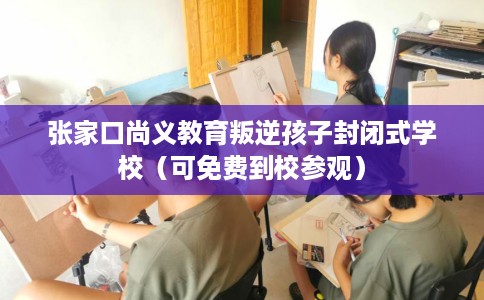 张家口尚义教育叛逆孩子封闭式学校（可免费到校参观）