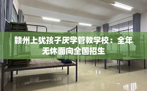 赣州上犹孩子厌学管教学校：全年无休面向全国招生