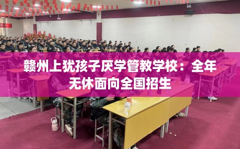 赣州上犹孩子厌学管教学校：全年无休面向全国招生