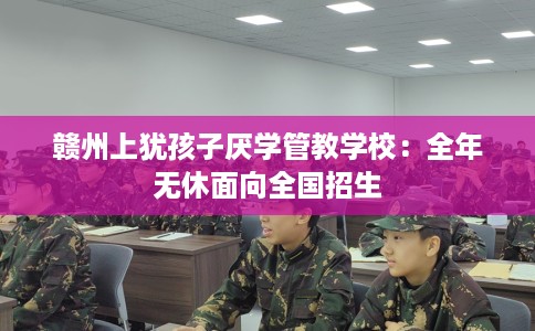 赣州上犹孩子厌学管教学校：全年无休面向全国招生