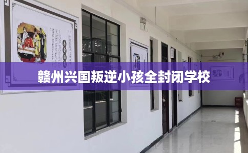 赣州兴国叛逆小孩全封闭学校