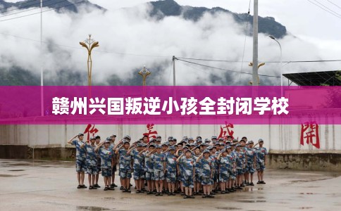 赣州兴国叛逆小孩全封闭学校