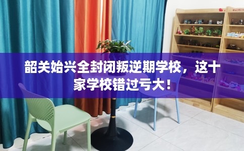 韶关始兴全封闭叛逆期学校，这十家学校错过亏大！