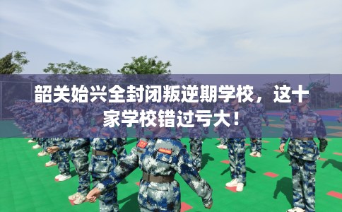 韶关始兴全封闭叛逆期学校，这十家学校错过亏大！
