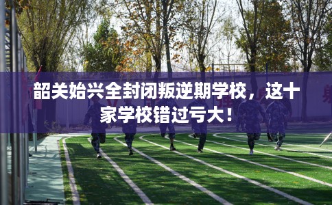 韶关始兴全封闭叛逆期学校，这十家学校错过亏大！