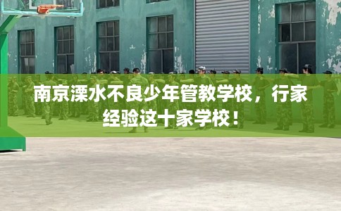 南京溧水不良少年管教学校，行家经验这十家学校！