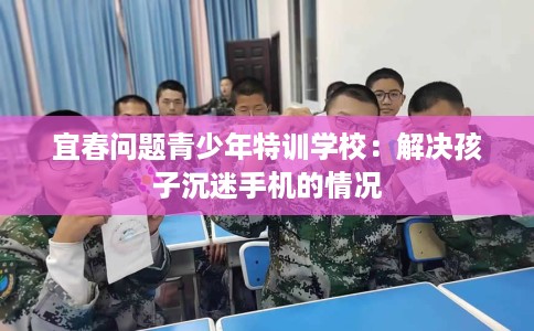 宜春问题青少年特训学校：解决孩子沉迷手机的情况
