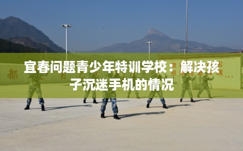 宜春问题青少年特训学校：解决孩子沉迷手机的情况