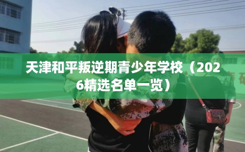 天津和平叛逆期青少年学校（2026精选名单一览）
