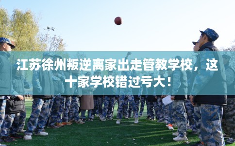 江苏徐州叛逆离家出走管教学校，这十家学校错过亏大！