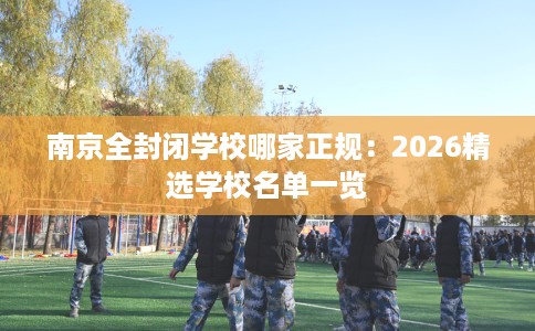 南京全封闭学校哪家正规：2026精选学校名单一览