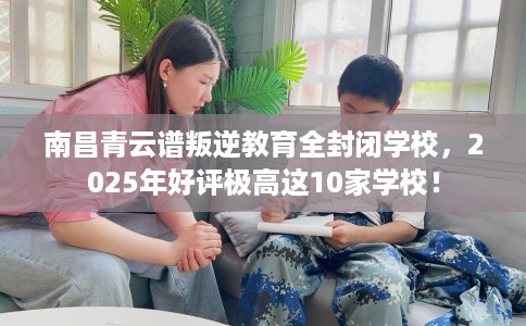 南昌青云谱叛逆教育全封闭学校，2025年好评极高这10家学校！