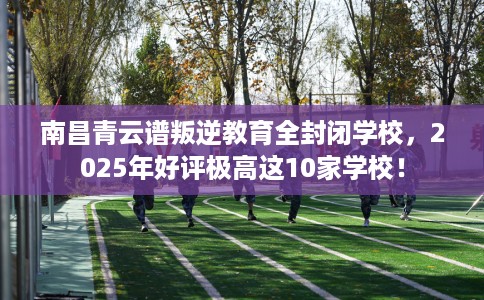 南昌青云谱叛逆教育全封闭学校，2025年好评极高这10家学校！