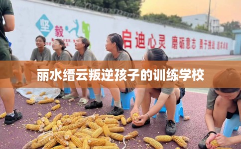 丽水缙云叛逆孩子的训练学校