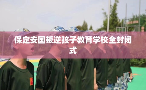 保定安国叛逆孩子教育学校全封闭式