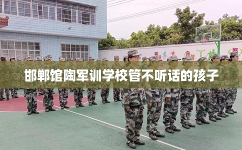 邯郸馆陶军训学校管不听话的孩子