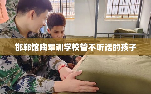邯郸馆陶军训学校管不听话的孩子