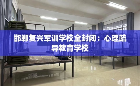 邯郸复兴军训学校全封闭：心理疏导教育学校