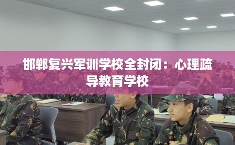邯郸复兴军训学校全封闭：心理疏导教育学校