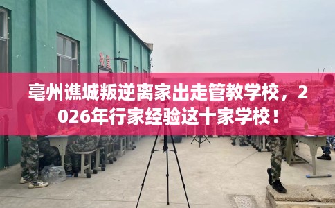 亳州谯城叛逆离家出走管教学校，2026年行家经验这十家学校！