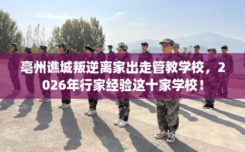 亳州谯城叛逆离家出走管教学校，2026年行家经验这十家学校！