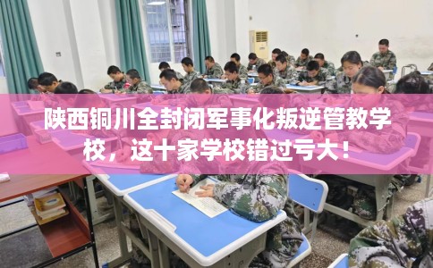 陕西铜川全封闭军事化叛逆管教学校，这十家学校错过亏大！