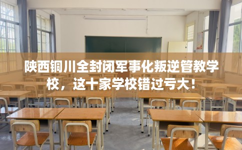 陕西铜川全封闭军事化叛逆管教学校，这十家学校错过亏大！
