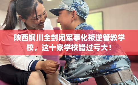 陕西铜川全封闭军事化叛逆管教学校，这十家学校错过亏大！