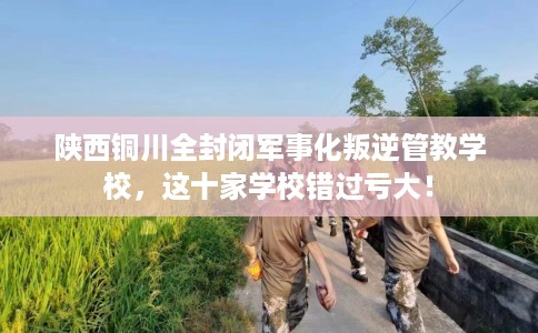 陕西铜川全封闭军事化叛逆管教学校，这十家学校错过亏大！