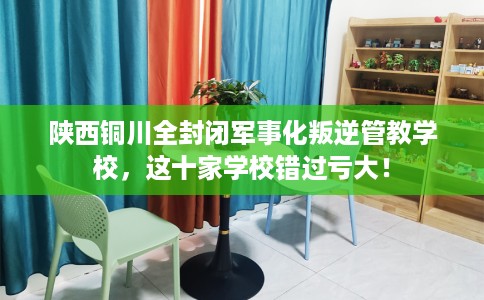 陕西铜川全封闭军事化叛逆管教学校，这十家学校错过亏大！