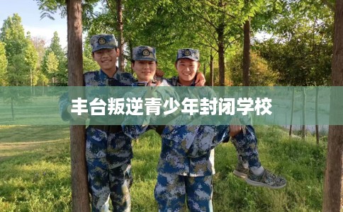 丰台叛逆青少年封闭学校