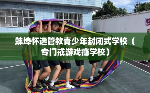 蚌埠怀远管教青少年封闭式学校（专门戒游戏瘾学校）