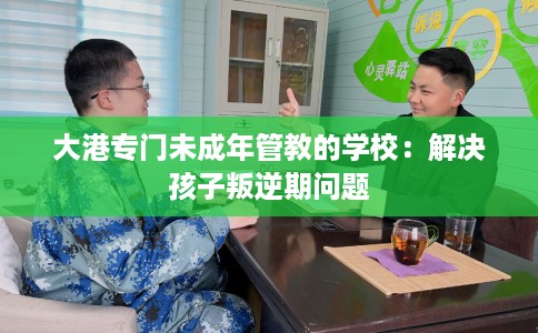 大港专门未成年管教的学校：解决孩子叛逆期问题