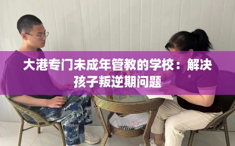 大港专门未成年管教的学校：解决孩子叛逆期问题