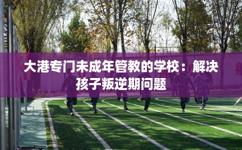 大港专门未成年管教的学校：解决孩子叛逆期问题