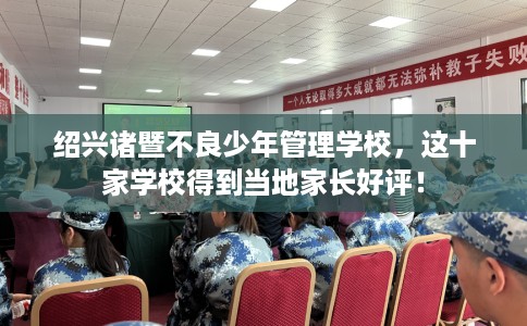 绍兴诸暨不良少年管理学校，这十家学校得到当地家长好评！