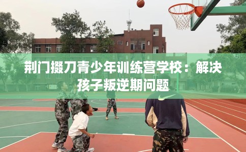 荆门掇刀青少年训练营学校：解决孩子叛逆期问题
