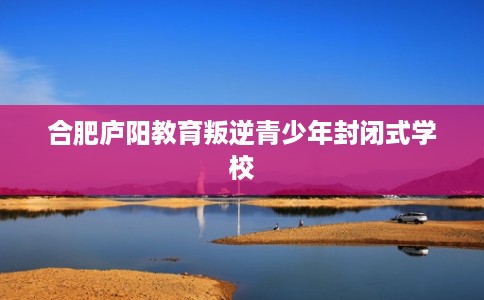 合肥庐阳教育叛逆青少年封闭式学校