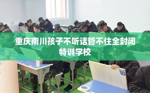 重庆南川孩子不听话管不住全封闭特训学校