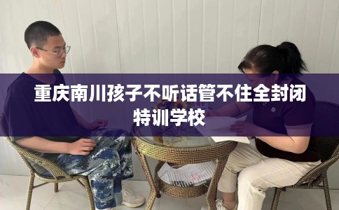 重庆南川孩子不听话管不住全封闭特训学校